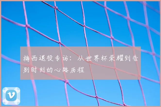 梅西退役专访:从世界杯荣耀到告别时刻的心路历程