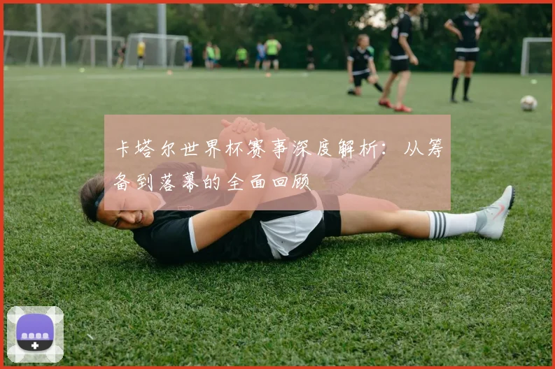 卡塔尔世界杯赛事深度解析:从筹备到落幕的全面回顾