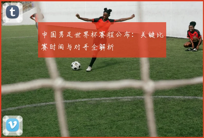 中国男足世界杯赛程公布：关键比赛时间与对手全解析