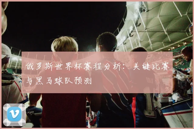 俄罗斯世界杯赛程分析:关键比赛与黑马球队预测