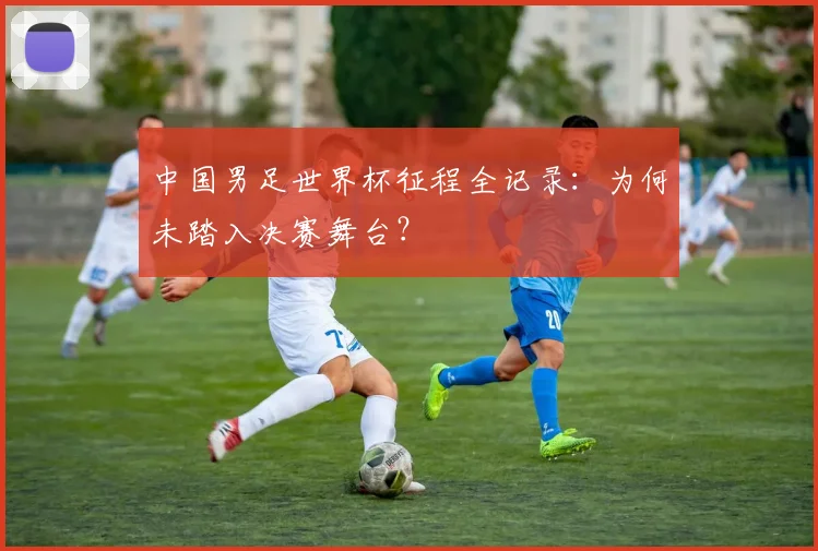 中国男足世界杯征程全记录：为何未踏入决赛舞台？