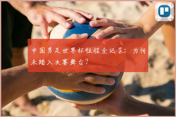 中国男足世界杯征程全记录:为何未踏入决赛舞台?