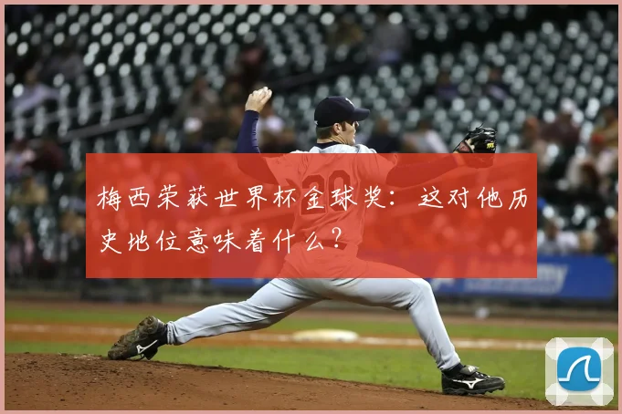 梅西荣获世界杯金球奖:这对他历史地位意味着什么?