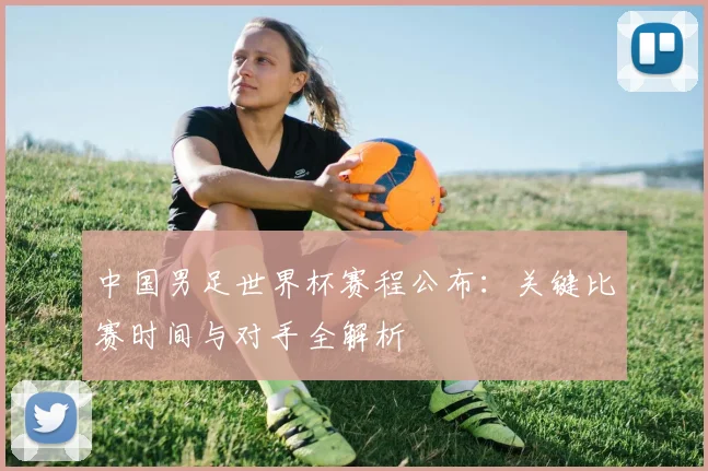 中国男足世界杯赛程公布:关键比赛时间与对手全解析