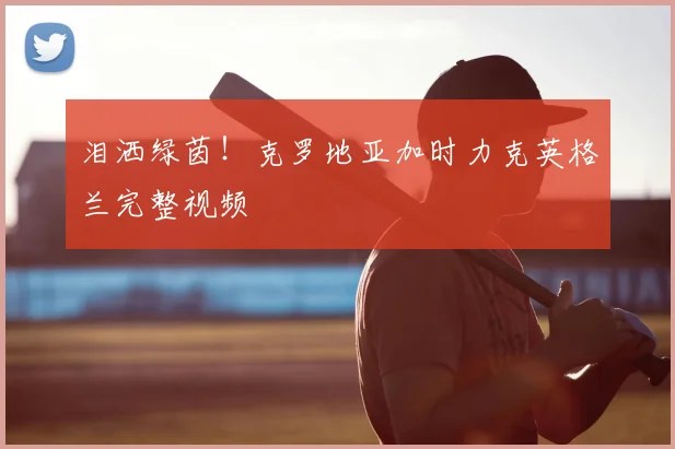 泪洒绿茵!克罗地亚加时力克英格兰完整视频