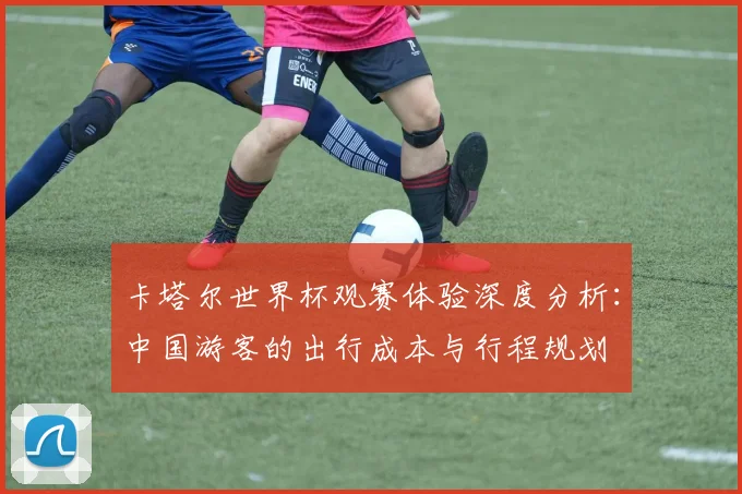 卡塔尔世界杯观赛体验深度分析:中国游客的出行成本与行程规划