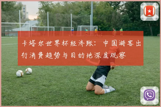 卡塔尔世界杯经济账:中国游客出行消费趋势与目的地深度观察