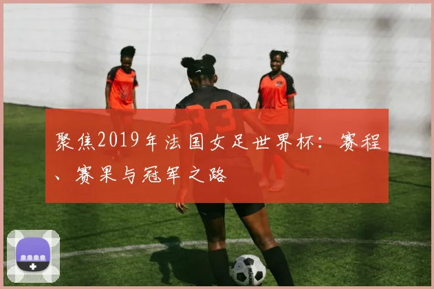 聚焦2019年法国女足世界杯:赛程、赛果与冠军之路