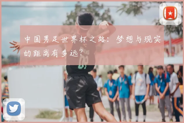 中国男足世界杯之路：梦想与现实的距离有多远？