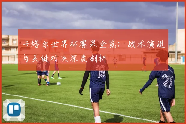 卡塔尔世界杯赛果全览:战术演进与关键对决深度剖析