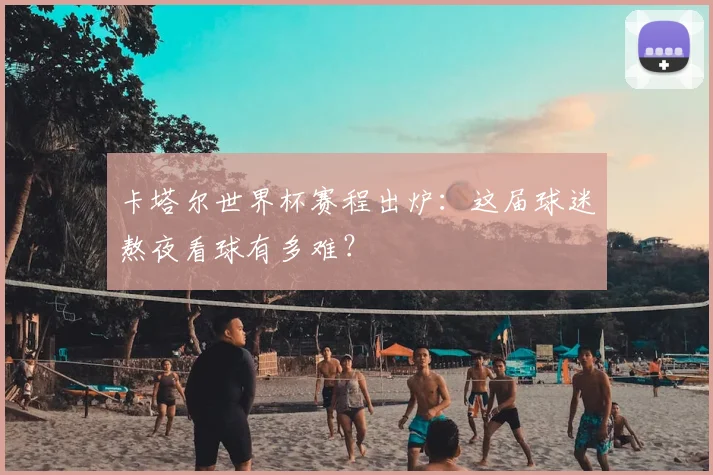 卡塔尔世界杯赛程出炉:这届球迷熬夜看球有多难?