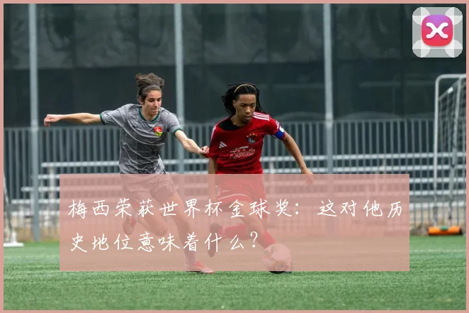梅西荣获世界杯金球奖:这对他历史地位意味着什么?