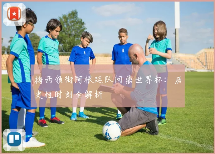 梅西领衔阿根廷队问鼎世界杯:历史性时刻全解析