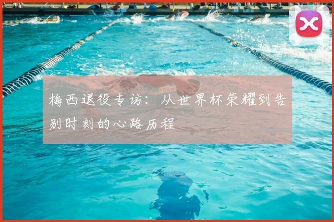 梅西退役专访:从世界杯荣耀到告别时刻的心路历程