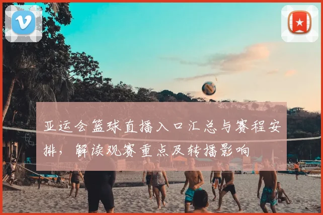 亚运会篮球直播入口汇总与赛程安排，解读观赛重点及转播影响