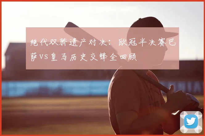 绝代双骄遗产对决：欧冠半决赛巴萨vs皇马历史交锋全回顾