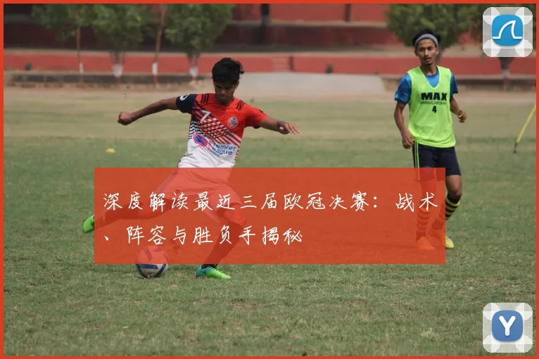 深度解读最近三届欧冠决赛：战术、阵容与胜负手揭秘