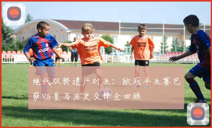 绝代双骄遗产对决：欧冠半决赛巴萨vs皇马历史交锋全回顾