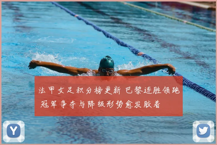 法甲女足积分榜更新 巴黎连胜领跑 冠军争夺与降级形势愈发胶着