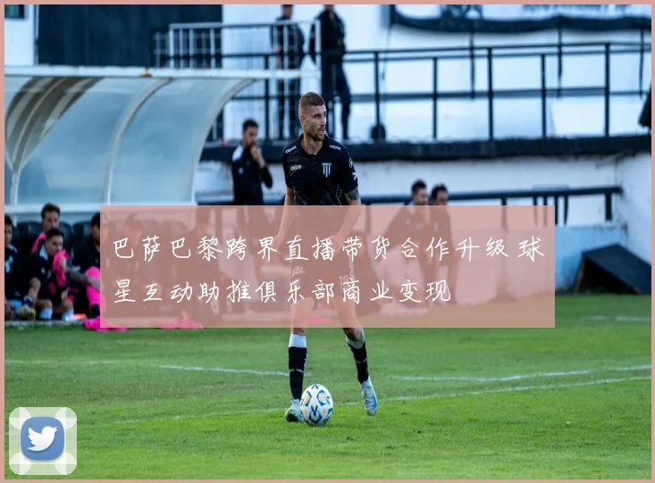 巴萨巴黎跨界直播带货合作升级 球星互动助推俱乐部商业变现