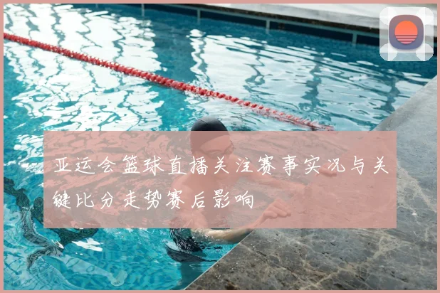 亚运会篮球直播关注赛事实况与关键比分走势赛后影响