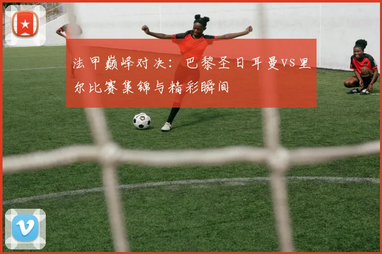 法甲巅峰对决：巴黎圣日耳曼vs里尔比赛集锦与精彩瞬间