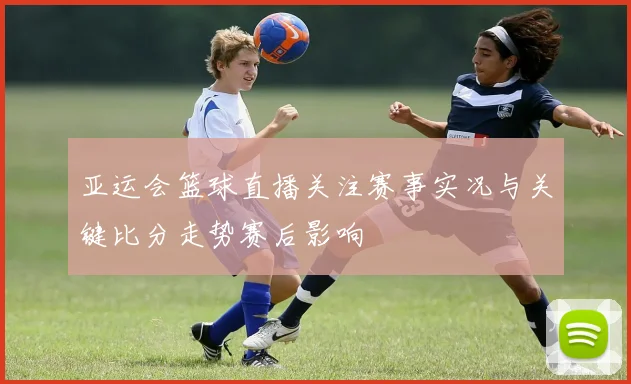 亚运会篮球直播关注赛事实况与关键比分走势赛后影响